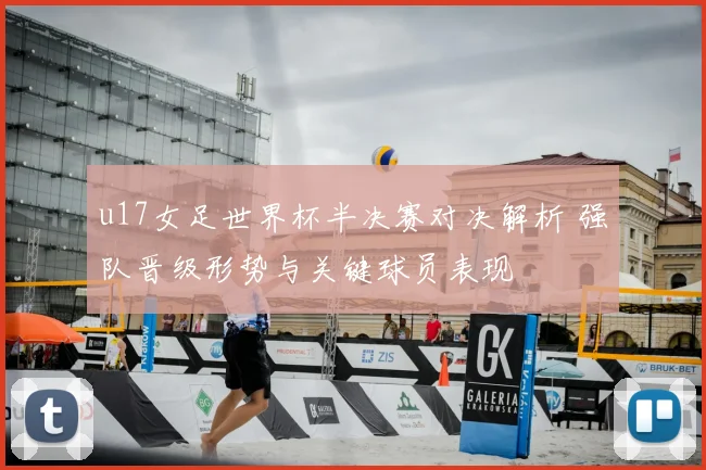 u17女足世界杯半决赛对决解析 强队晋级形势与关键球员表现