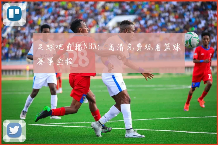 足球吧直播NBA：高清免费观看篮球赛事全程