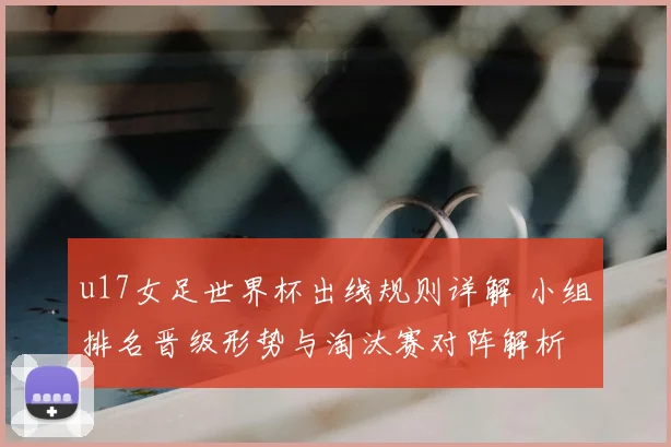 u17女足世界杯出线规则详解 小组排名晋级形势与淘汰赛对阵解析