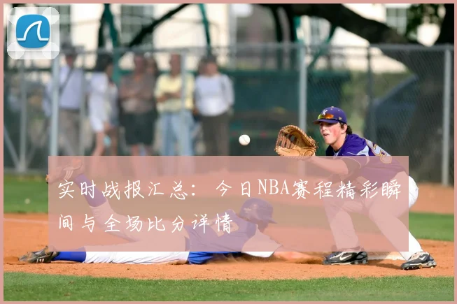 实时战报汇总：今日NBA赛程精彩瞬间与全场比分详情