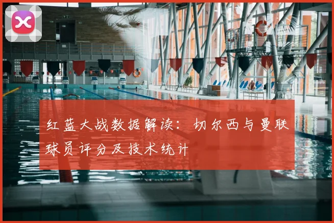 红蓝大战数据解读：切尔西与曼联球员评分及技术统计