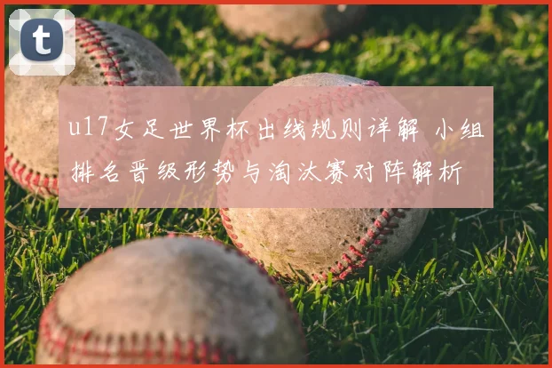 u17女足世界杯出线规则详解 小组排名晋级形势与淘汰赛对阵解析