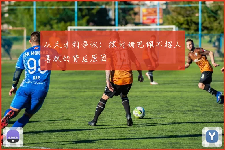 从天才到争议:探讨姆巴佩不招人喜欢的背后原因