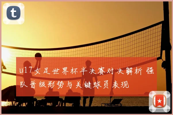 u17女足世界杯半决赛对决解析 强队晋级形势与关键球员表现