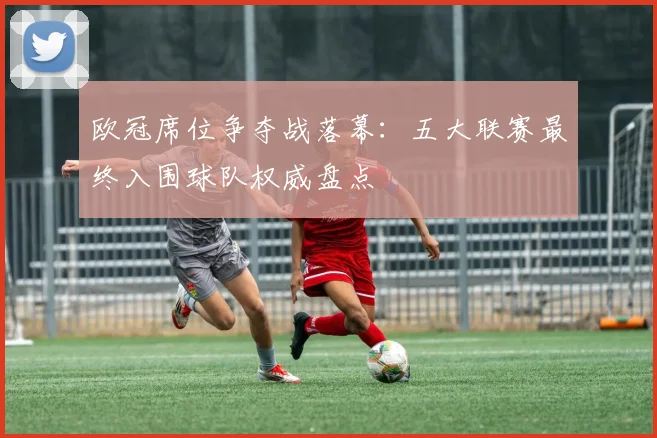 欧冠席位争夺战落幕：五大联赛最终入围球队权威盘点