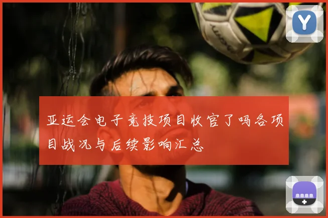 亚运会电子竞技项目收官了吗各项目战况与后续影响汇总