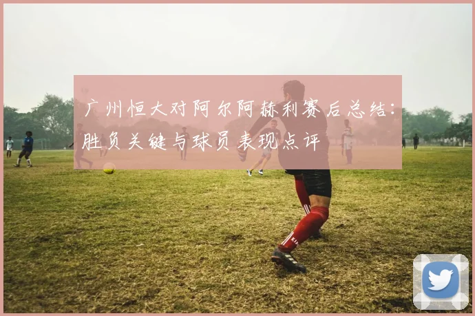 广州恒大对阿尔阿赫利赛后总结：胜负关键与球员表现点评