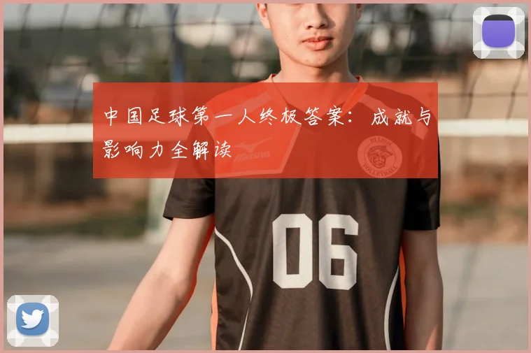 中国足球第一人终极答案：成就与影响力全解读