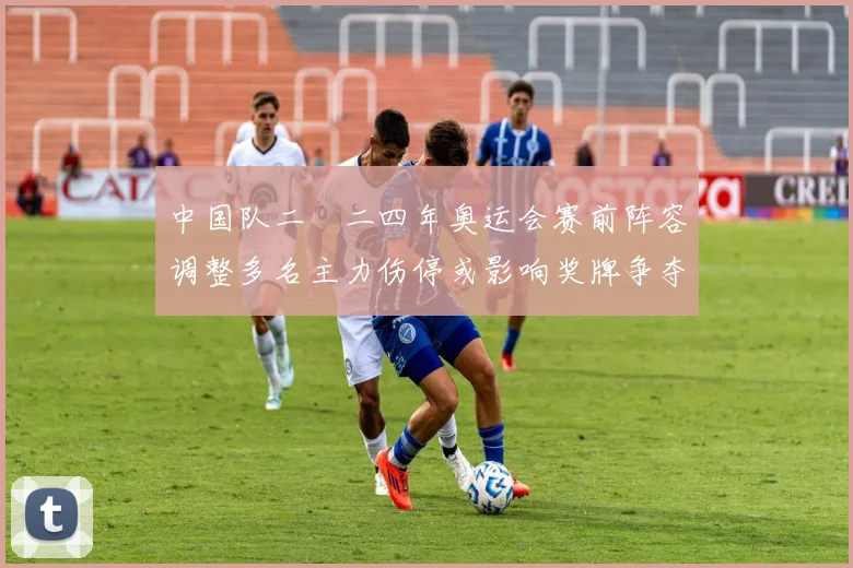 中国队二〇二四年奥运会赛前阵容调整多名主力伤停或影响奖牌争夺