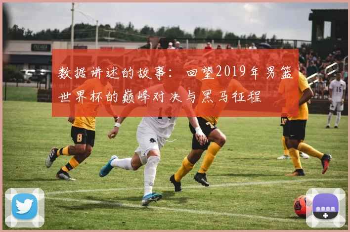 数据讲述的故事：回望2019年男篮世界杯的巅峰对决与黑马征程