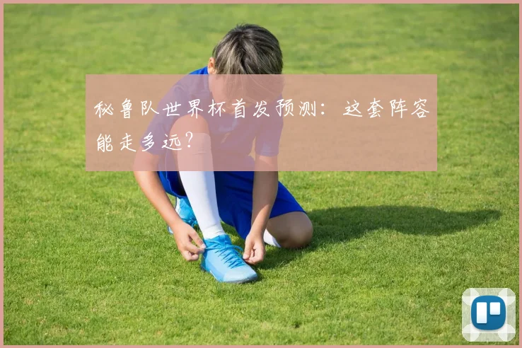 秘鲁队世界杯首发预测：这套阵容能走多远？