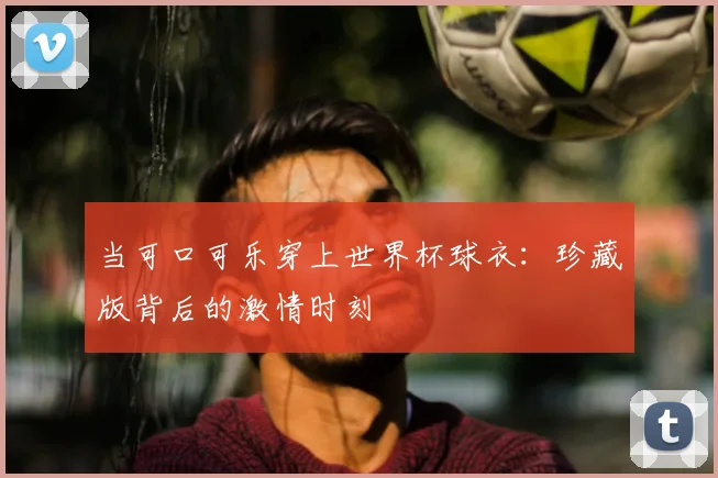 当可口可乐穿上世界杯球衣：珍藏版背后的激情时刻