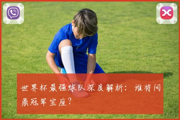 世界杯最强球队深度解析：谁将问鼎冠军宝座？