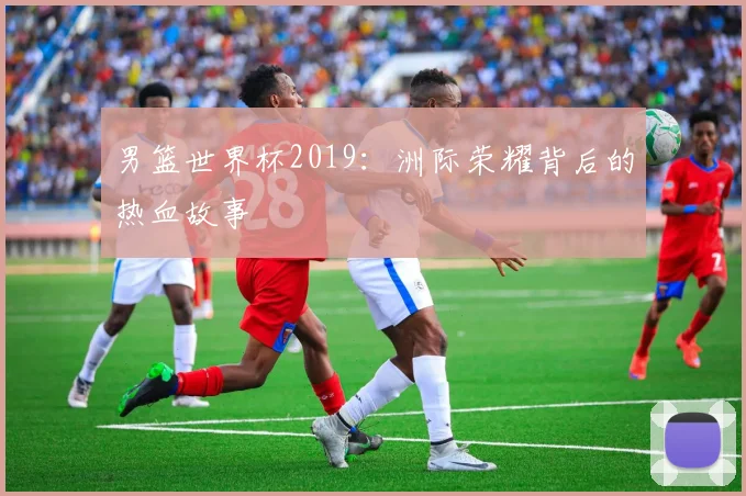 男篮世界杯2019：洲际荣耀背后的热血故事