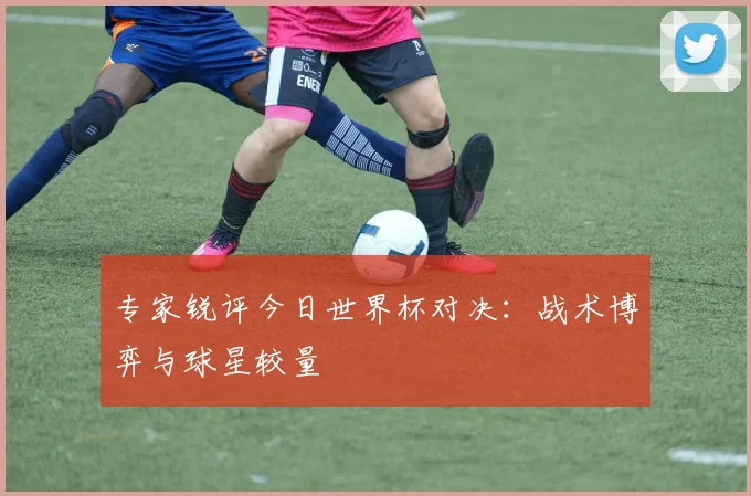 专家锐评今日世界杯对决:战术博弈与球星较量