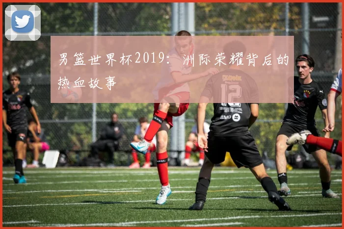 男篮世界杯2019:洲际荣耀背后的热血故事