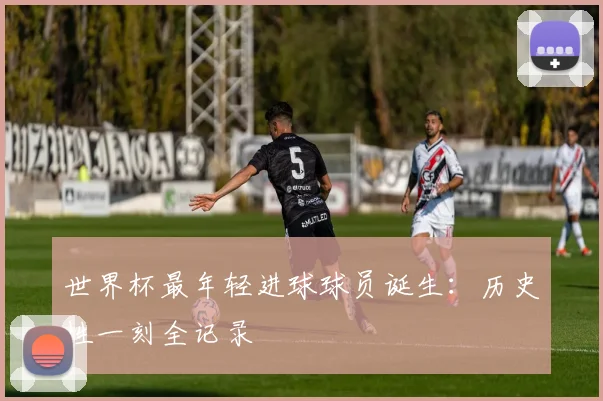 世界杯最年轻进球球员诞生：历史性一刻全记录