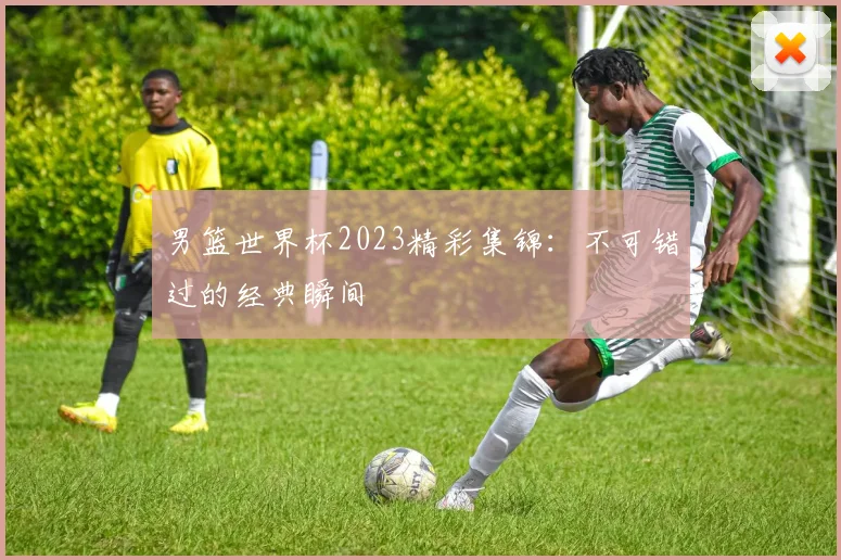 男篮世界杯2023精彩集锦:不可错过的经典瞬间