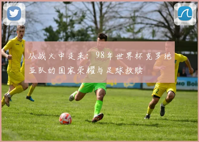 从战火中走来:98年世界杯克罗地亚队的国家荣耀与足球救赎