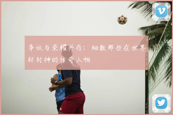 争议与荣耀并存:细数那些在世界杯封神的传奇人物