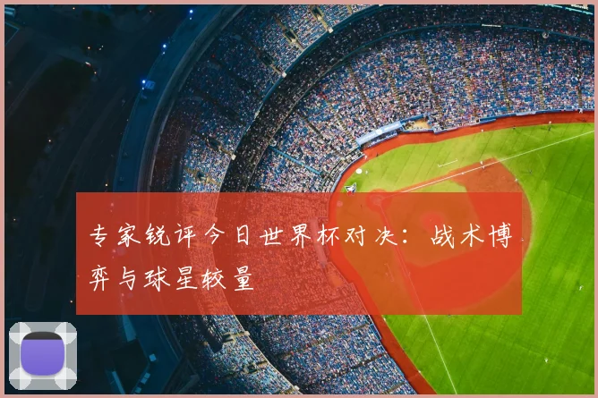 专家锐评今日世界杯对决:战术博弈与球星较量