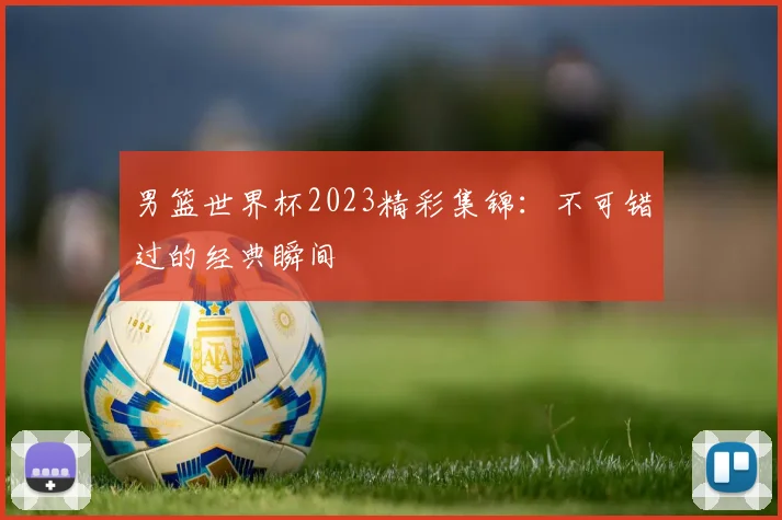 男篮世界杯2023精彩集锦:不可错过的经典瞬间