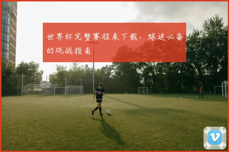 世界杯完整赛程表下载,球迷必备的观战指南